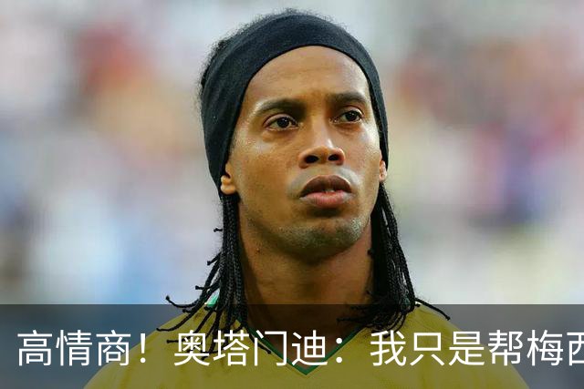 高情商！奥塔门迪：我只是帮梅西保管袖标，在场的他才是队长